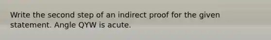 Write the second step of an indirect proof for the given statement. Angle QYW is acute.