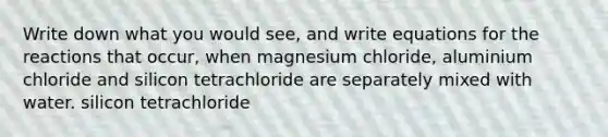 Write down what you would see, and write equations for the reactions that occur, when magnesium chloride, aluminium chloride and silicon tetrachloride are separately mixed with water. silicon tetrachloride