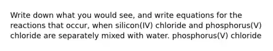 Write down what you would see, and write equations for the reactions that occur, when silicon(IV) chloride and phosphorus(V) chloride are separately mixed with water. phosphorus(V) chloride