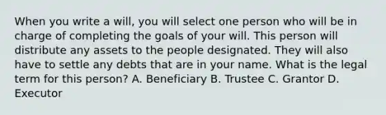 When you write a will, you will select one person who will be in charge of completing the goals of your will. This person will distribute any assets to the people designated. They will also have to settle any debts that are in your name. What is the legal term for this person? A. Beneficiary B. Trustee C. Grantor D. Executor