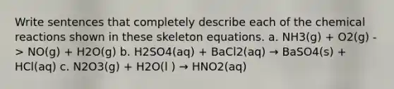 Write sentences that completely describe each of the chemical reactions shown in these skeleton equations. a. NH3(g) + O2(g) -> NO(g) + H2O(g) b. H2SO4(aq) + BaCl2(aq) → BaSO4(s) + HCl(aq) c. N2O3(g) + H2O(l ) → HNO2(aq)