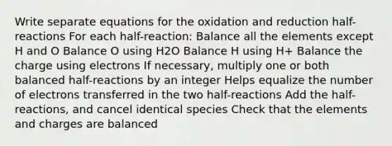 Write separate equations for the oxidation and reduction half-reactions For each half-reaction: Balance all the elements except H and O Balance O using H2O Balance H using H+ Balance the charge using electrons If necessary, multiply one or both balanced half-reactions by an integer Helps equalize the number of electrons transferred in the two half-reactions Add the half-reactions, and cancel identical species Check that the elements and charges are balanced