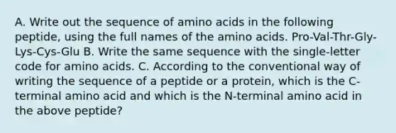 A. Write out the sequence of <a href='https://www.questionai.com/knowledge/k9gb720LCl-amino-acids' class='anchor-knowledge'>amino acids</a> in the following peptide, using the full names of the amino acids. Pro-Val-Thr-Gly-Lys-Cys-Glu B. Write the same sequence with the single-letter code for amino acids. C. According to the conventional way of writing the sequence of a peptide or a protein, which is the C-terminal amino acid and which is the N-terminal amino acid in the above peptide?