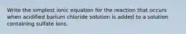 Write the simplest ionic equation for the reaction that occurs when acidified barium chloride solution is added to a solution containing sulfate ions.