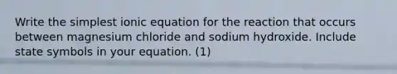 Write the simplest ionic equation for the reaction that occurs between magnesium chloride and sodium hydroxide. Include state symbols in your equation. (1)