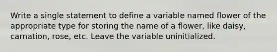 Write a single statement to define a variable named flower of the appropriate type for storing the name of a flower, like daisy, carnation, rose, etc. Leave the variable uninitialized.