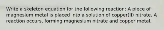 Write a skeleton equation for the following reaction: A piece of magnesium metal is placed into a solution of copper(II) nitrate. A reaction occurs, forming magnesium nitrate and copper metal.