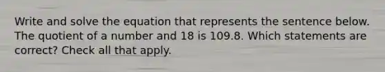 Write and solve the equation that represents the sentence below. The quotient of a number and 18 is 109.8. Which statements are correct? Check all that apply.