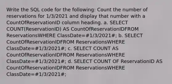 Write the SQL code for the following: Count the number of reservations for 1/3/2021 and display that number with a CountOfReservationID column heading. a. SELECT COUNT(ReservationID) AS CountOfReservationIDFROM ReservationsWHERE ClassDate=#1/3/2021#; b. SELECT CountOfReservationIDFROM ReservationsWHERE ClassDate=#1/3/2021#; c. SELECT COUNT AS CountOfReservationIDFROM ReservationsWHERE ClassDate=#1/3/2021#; d. SELECT COUNT OF ReservationID AS CountOfReservationIDFROM ReservationsWHERE ClassDate=#1/3/2021#;