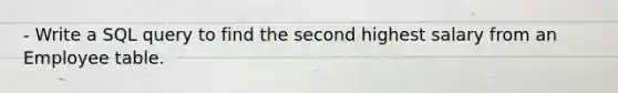 - Write a SQL query to find the second highest salary from an Employee table.