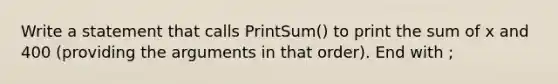 Write a statement that calls PrintSum() to print the sum of x and 400 (providing the arguments in that order). End with ;