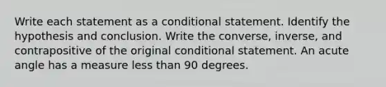 Write each statement as a conditional statement. Identify the hypothesis and conclusion. Write the converse, inverse, and contrapositive of the original conditional statement. An acute angle has a measure less than 90 degrees.