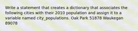 Write a statement that creates a dictionary that associates the following cities with their 2010 population and assign it to a variable named city_populations. Oak Park 51878 Waukegan 89078