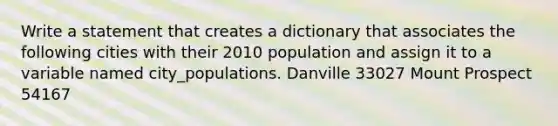 Write a statement that creates a dictionary that associates the following cities with their 2010 population and assign it to a variable named city_populations. Danville 33027 Mount Prospect 54167