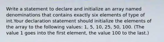 Write a statement to declare and initialize an array named denominations that contains exactly six elements of type of int.Your declaration statement should initialize the elements of the array to the following values: 1, 5, 10, 25, 50, 100. (The value 1 goes into the first element, the value 100 to the last.)