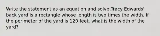 Write the statement as an equation and solve:Tracy Edwards' back yard is a rectangle whose length is two times the width. If the perimeter of the yard is 120 feet, what is the width of the yard?