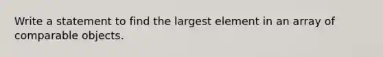 Write a statement to find the largest element in an array of comparable objects.