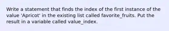 Write a statement that finds the index of the first instance of the value 'Apricot' in the existing list called favorite_fruits. Put the result in a variable called value_index.