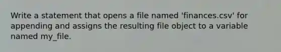 Write a statement that opens a file named 'finances.csv' for appending and assigns the resulting file object to a variable named my_file.