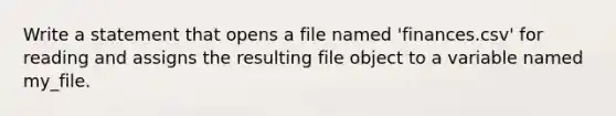 Write a statement that opens a file named 'finances.csv' for reading and assigns the resulting file object to a variable named my_file.