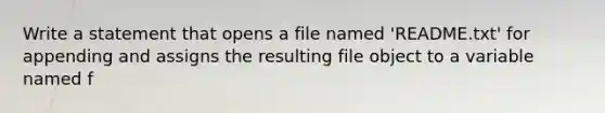 Write a statement that opens a file named 'README.txt' for appending and assigns the resulting file object to a variable named f