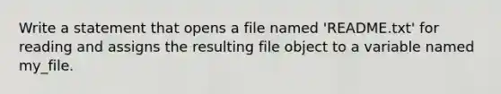 Write a statement that opens a file named 'README.txt' for reading and assigns the resulting file object to a variable named my_file.