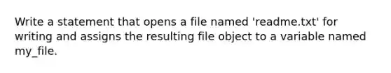 Write a statement that opens a file named 'readme.txt' for writing and assigns the resulting file object to a variable named my_file.