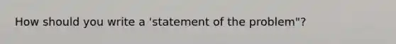 How should you write a 'statement of the problem"?