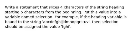 Write a statement that slices 4 characters of the string heading starting 5 characters from the beginning. Put this value into a variable named selection. For example, if the heading variable is bound to the string 'abcdefghijklmnopqrstuv', then selection should be assigned the value 'fghi'.