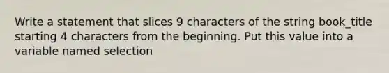 Write a statement that slices 9 characters of the string book_title starting 4 characters from the beginning. Put this value into a variable named selection