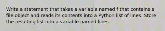 Write a statement that takes a variable named f that contains a file object and reads its contents into a Python list of lines. Store the resulting list into a variable named lines.