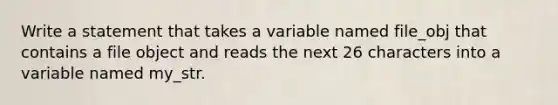 Write a statement that takes a variable named file_obj that contains a file object and reads the next 26 characters into a variable named my_str.