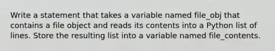 Write a statement that takes a variable named file_obj that contains a file object and reads its contents into a Python list of lines. Store the resulting list into a variable named file_contents.