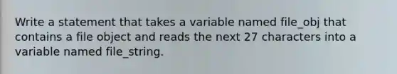 Write a statement that takes a variable named file_obj that contains a file object and reads the next 27 characters into a variable named file_string.