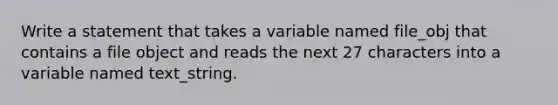 Write a statement that takes a variable named file_obj that contains a file object and reads the next 27 characters into a variable named text_string.