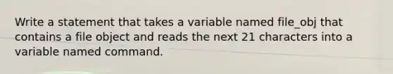 Write a statement that takes a variable named file_obj that contains a file object and reads the next 21 characters into a variable named command.