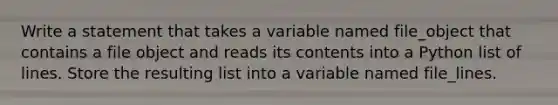 Write a statement that takes a variable named file_object that contains a file object and reads its contents into a Python list of lines. Store the resulting list into a variable named file_lines.