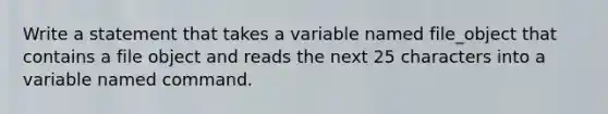 Write a statement that takes a variable named file_object that contains a file object and reads the next 25 characters into a variable named command.