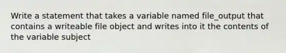 Write a statement that takes a variable named file_output that contains a writeable file object and writes into it the contents of the variable subject