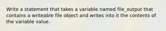 Write a statement that takes a variable named file_output that contains a writeable file object and writes into it the contents of the variable value.