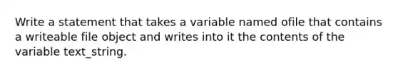 Write a statement that takes a variable named ofile that contains a writeable file object and writes into it the contents of the variable text_string.