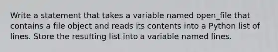 Write a statement that takes a variable named open_file that contains a file object and reads its contents into a Python list of lines. Store the resulting list into a variable named lines.