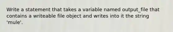 Write a statement that takes a variable named output_file that contains a writeable file object and writes into it the string 'mule'.