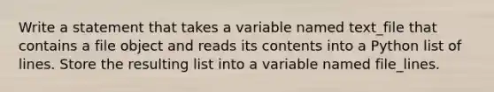 Write a statement that takes a variable named text_file that contains a file object and reads its contents into a Python list of lines. Store the resulting list into a variable named file_lines.