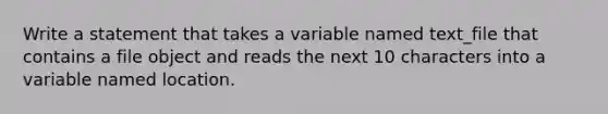 Write a statement that takes a variable named text_file that contains a file object and reads the next 10 characters into a variable named location.