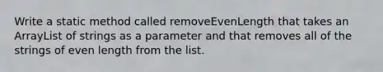 Write a static method called removeEvenLength that takes an ArrayList of strings as a parameter and that removes all of the strings of even length from the list.