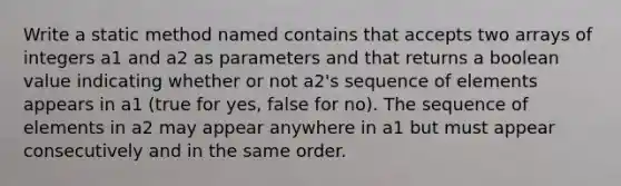 Write a static method named contains that accepts two arrays of integers a1 and a2 as parameters and that returns a boolean value indicating whether or not a2's sequence of elements appears in a1 (true for yes, false for no). The sequence of elements in a2 may appear anywhere in a1 but must appear consecutively and in the same order.