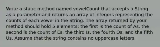 Write a static method named vowelCount that accepts a String as a parameter and returns an array of integers representing the counts of each vowel in the String. The array returned by your method should hold 5 elements: the first is the count of As, the second is the count of Es, the third Is, the fourth Os, and the fifth Us. Assume that the string contains no uppercase letters.