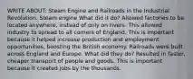 WRITE ABOUT: Steam Engine and Railroads in the Industrial Revolution. Steam engine What did it do? Allowed factories to be located anywhere, instead of only on rivers. This allowed industry to spread to all corners of England. This is important because it helped increase production and employment opportunities, boosting the British economy. Railroads were built across England and Europe. What did they do? Resulted in faster, cheaper transport of people and goods. This is important because it created jobs by the thousands.