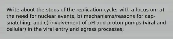 Write about the steps of the replication cycle, with a focus on: a) the need for nuclear events, b) mechanisms/reasons for cap-snatching, and c) involvement of pH and proton pumps (viral and cellular) in the viral entry and egress processes;